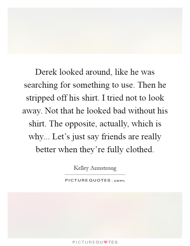 Derek looked around, like he was searching for something to use. Then he stripped off his shirt. I tried not to look away. Not that he looked bad without his shirt. The opposite, actually, which is why... Let's just say friends are really better when they're fully clothed Picture Quote #1