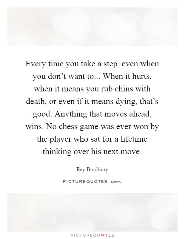 Every time you take a step, even when you don't want to... When it hurts, when it means you rub chins with death, or even if it means dying, that's good. Anything that moves ahead, wins. No chess game was ever won by the player who sat for a lifetime thinking over his next move Picture Quote #1
