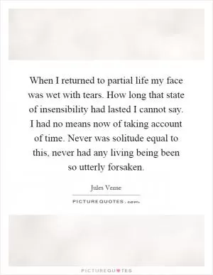 When I returned to partial life my face was wet with tears. How long that state of insensibility had lasted I cannot say. I had no means now of taking account of time. Never was solitude equal to this, never had any living being been so utterly forsaken Picture Quote #1