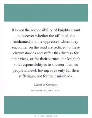 It is not the responsibility of knights errant to discover whether the afflicted, the enchained and the oppressed whom they encounter on the road are reduced to these circumstances and suffer this distress for their vices, or for their virtues: the knight’s sole responsibility is to succour them as people in need, having eyes only for their sufferings, not for their misdeeds Picture Quote #1