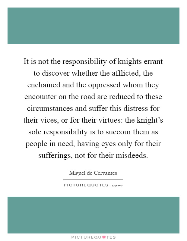It is not the responsibility of knights errant to discover whether the afflicted, the enchained and the oppressed whom they encounter on the road are reduced to these circumstances and suffer this distress for their vices, or for their virtues: the knight's sole responsibility is to succour them as people in need, having eyes only for their sufferings, not for their misdeeds Picture Quote #1