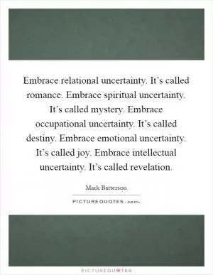 Embrace relational uncertainty. It’s called romance. Embrace spiritual uncertainty. It’s called mystery. Embrace occupational uncertainty. It’s called destiny. Embrace emotional uncertainty. It’s called joy. Embrace intellectual uncertainty. It’s called revelation Picture Quote #1