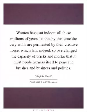 Women have sat indoors all these millions of years, so that by this time the very walls are permeated by their creative force, which has, indeed, so overcharged the capacity of bricks and mortar that it must needs harness itself to pens and brushes and business and politics Picture Quote #1