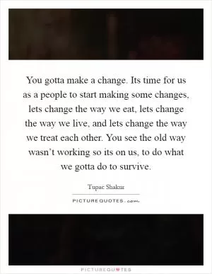 You gotta make a change. Its time for us as a people to start making some changes, lets change the way we eat, lets change the way we live, and lets change the way we treat each other. You see the old way wasn’t working so its on us, to do what we gotta do to survive Picture Quote #1