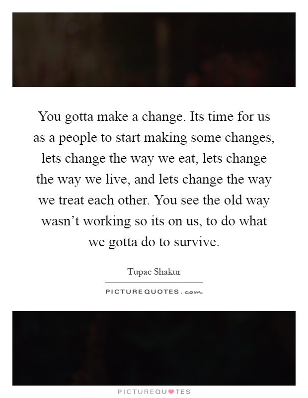 You gotta make a change. Its time for us as a people to start making some changes, lets change the way we eat, lets change the way we live, and lets change the way we treat each other. You see the old way wasn't working so its on us, to do what we gotta do to survive Picture Quote #1