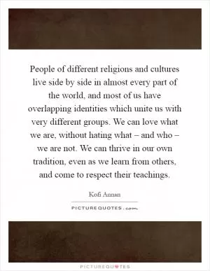 People of different religions and cultures live side by side in almost every part of the world, and most of us have overlapping identities which unite us with very different groups. We can love what we are, without hating what – and who – we are not. We can thrive in our own tradition, even as we learn from others, and come to respect their teachings Picture Quote #1