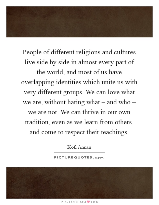 People of different religions and cultures live side by side in almost every part of the world, and most of us have overlapping identities which unite us with very different groups. We can love what we are, without hating what – and who – we are not. We can thrive in our own tradition, even as we learn from others, and come to respect their teachings Picture Quote #1