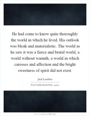 He had come to know quite thoroughly the world in which he lived. His outlook was bleak and materialistic. The world as he saw it was a fierce and brutal world, a world without warmth, a world in which caresses and affection and the bright sweetness of spirit did not exist Picture Quote #1