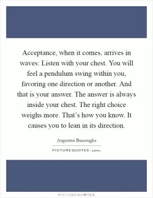 Acceptance, when it comes, arrives in waves: Listen with your chest. You will feel a pendulum swing within you, favoring one direction or another. And that is your answer. The answer is always inside your chest. The right choice weighs more. That’s how you know. It causes you to lean in its direction Picture Quote #1