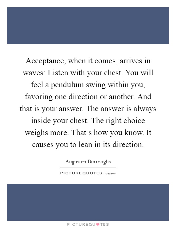 Acceptance, when it comes, arrives in waves: Listen with your chest. You will feel a pendulum swing within you, favoring one direction or another. And that is your answer. The answer is always inside your chest. The right choice weighs more. That's how you know. It causes you to lean in its direction Picture Quote #1