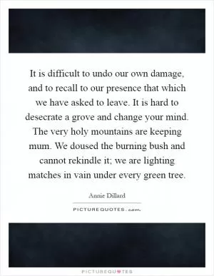 It is difficult to undo our own damage, and to recall to our presence that which we have asked to leave. It is hard to desecrate a grove and change your mind. The very holy mountains are keeping mum. We doused the burning bush and cannot rekindle it; we are lighting matches in vain under every green tree Picture Quote #1
