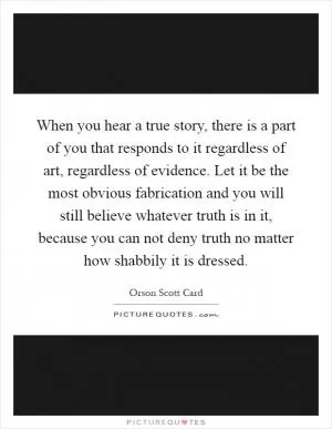 When you hear a true story, there is a part of you that responds to it regardless of art, regardless of evidence. Let it be the most obvious fabrication and you will still believe whatever truth is in it, because you can not deny truth no matter how shabbily it is dressed Picture Quote #1