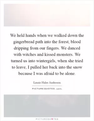 We held hands when we walked down the gingerbread path into the forest, blood dripping from our fingers. We danced with witches and kissed monsters. We turned us into wintergirls, when she tried to leave, I pulled her back into the snow because I was afraid to be alone Picture Quote #1