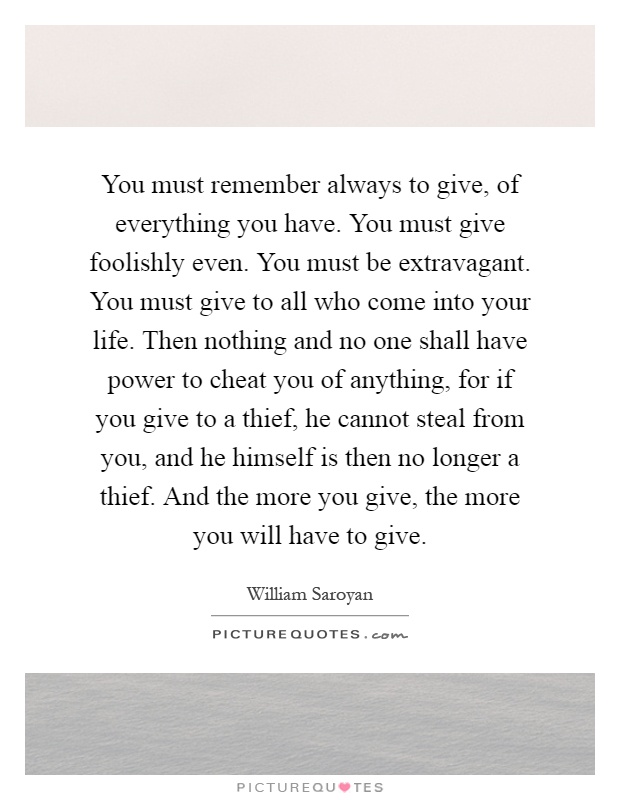 You must remember always to give, of everything you have. You must give foolishly even. You must be extravagant. You must give to all who come into your life. Then nothing and no one shall have power to cheat you of anything, for if you give to a thief, he cannot steal from you, and he himself is then no longer a thief. And the more you give, the more you will have to give Picture Quote #1