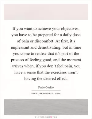 If you want to achieve your objectives, you have to be prepared for a daily dose of pain or discomfort. At first, it’s unpleasant and demotivating, but in time you come to realise that it’s part of the process of feeling good, and the moment arrives when, if you don’t feel pain, you have a sense that the exercises aren’t having the desired effect Picture Quote #1