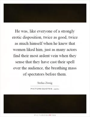 He was, like everyone of a strongly erotic disposition, twice as good, twice as much himself when he knew that women liked him, just as many actors find their most ardent vein when they sense that they have cast their spell over the audience, the breathing mass of spectators before them Picture Quote #1