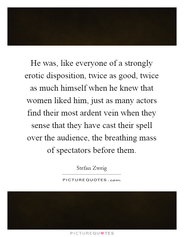 He was, like everyone of a strongly erotic disposition, twice as good, twice as much himself when he knew that women liked him, just as many actors find their most ardent vein when they sense that they have cast their spell over the audience, the breathing mass of spectators before them Picture Quote #1