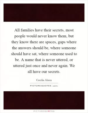 All families have their secrets, most people would never know them, but they know there are spaces, gaps where the answers should be, where someone should have sat, where someone used to be. A name that is never uttered, or uttered just once and never again. We all have our secrets Picture Quote #1
