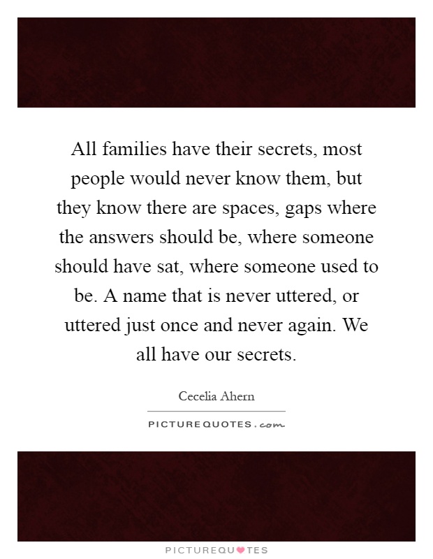 All families have their secrets, most people would never know them, but they know there are spaces, gaps where the answers should be, where someone should have sat, where someone used to be. A name that is never uttered, or uttered just once and never again. We all have our secrets Picture Quote #1