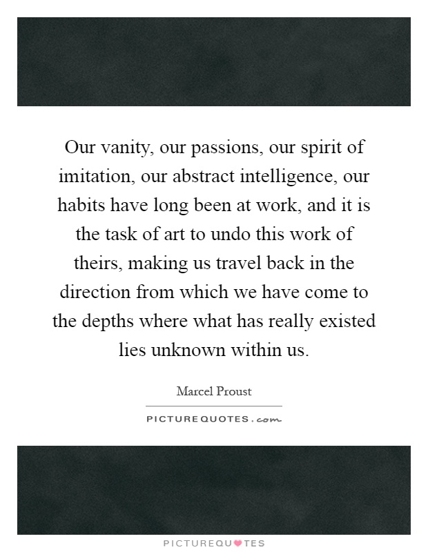 Our vanity, our passions, our spirit of imitation, our abstract intelligence, our habits have long been at work, and it is the task of art to undo this work of theirs, making us travel back in the direction from which we have come to the depths where what has really existed lies unknown within us Picture Quote #1