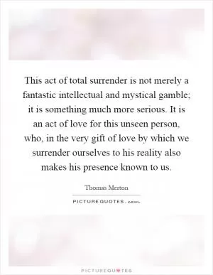 This act of total surrender is not merely a fantastic intellectual and mystical gamble; it is something much more serious. It is an act of love for this unseen person, who, in the very gift of love by which we surrender ourselves to his reality also makes his presence known to us Picture Quote #1