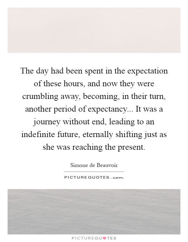 The day had been spent in the expectation of these hours, and now they were crumbling away, becoming, in their turn, another period of expectancy... It was a journey without end, leading to an indefinite future, eternally shifting just as she was reaching the present Picture Quote #1