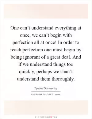 One can’t understand everything at once, we can’t begin with perfection all at once! In order to reach perfection one must begin by being ignorant of a great deal. And if we understand things too quickly, perhaps we shan’t understand them thoroughly Picture Quote #1