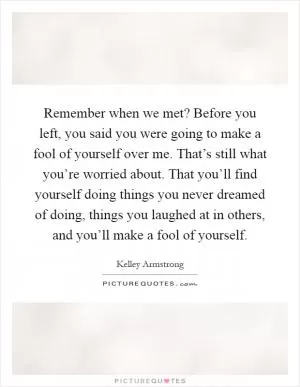 Remember when we met? Before you left, you said you were going to make a fool of yourself over me. That’s still what you’re worried about. That you’ll find yourself doing things you never dreamed of doing, things you laughed at in others, and you’ll make a fool of yourself Picture Quote #1