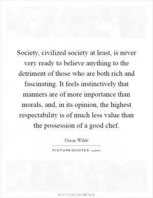 Society, civilized society at least, is never very ready to believe anything to the detriment of those who are both rich and fascinating. It feels instinctively that manners are of more importance than morals, and, in its opinion, the highest respectability is of much less value than the possession of a good chef Picture Quote #1