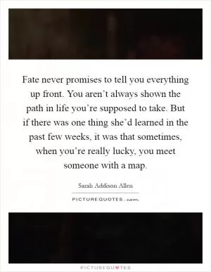 Fate never promises to tell you everything up front. You aren’t always shown the path in life you’re supposed to take. But if there was one thing she’d learned in the past few weeks, it was that sometimes, when you’re really lucky, you meet someone with a map Picture Quote #1