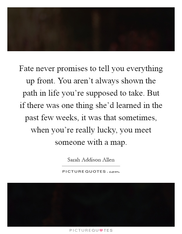 Fate never promises to tell you everything up front. You aren't always shown the path in life you're supposed to take. But if there was one thing she'd learned in the past few weeks, it was that sometimes, when you're really lucky, you meet someone with a map Picture Quote #1