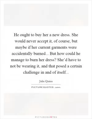 He ought to buy her a new dress. She would never accept it, of course, but maybe if her current garments were accidentally burned... But how could he manage to burn her dress? She’d have to not be wearing it, and that posed a certain challenge in and of itself Picture Quote #1