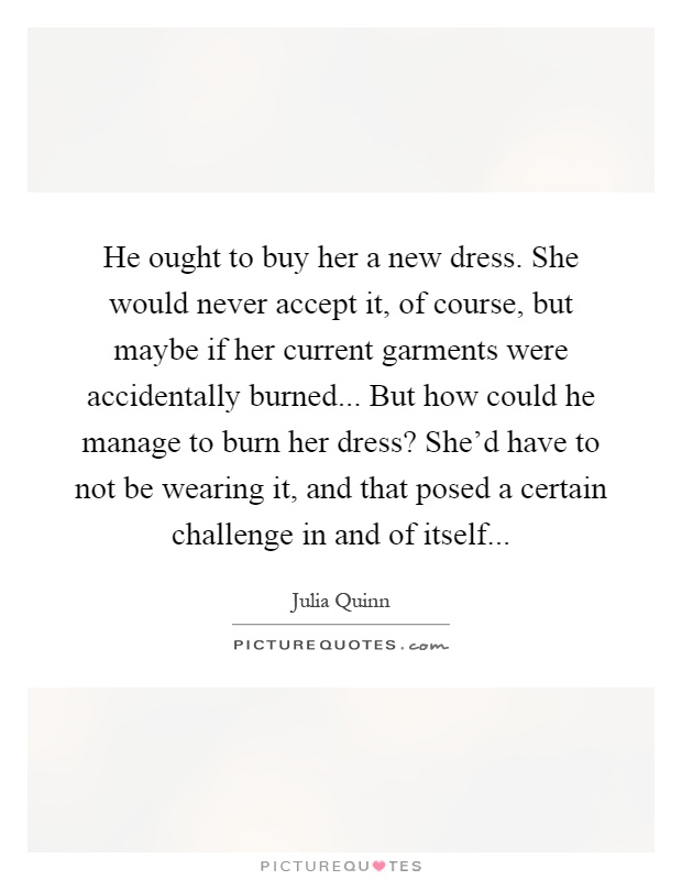 He ought to buy her a new dress. She would never accept it, of course, but maybe if her current garments were accidentally burned... But how could he manage to burn her dress? She'd have to not be wearing it, and that posed a certain challenge in and of itself Picture Quote #1