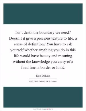 Isn’t death the boundary we need? Doesn’t it give a precious texture to life, a sense of definition? You have to ask yourself whether anything you do in this life would have beauty and meaning without the knowledge you carry of a final line, a border or limit Picture Quote #1