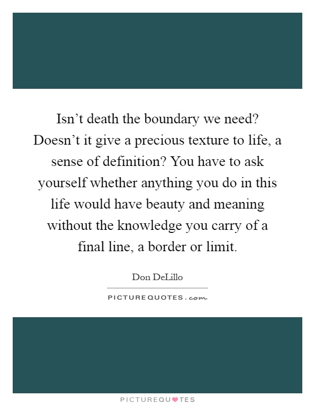 Isn't death the boundary we need? Doesn't it give a precious texture to life, a sense of definition? You have to ask yourself whether anything you do in this life would have beauty and meaning without the knowledge you carry of a final line, a border or limit Picture Quote #1