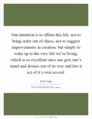 Our intention is to affirm this life, not to bring order out of chaos, nor to suggest improvements in creation, but simply to wake up to the very life we’re living, which is so excellent once one gets one’s mind and desires out of its way and lets it act of it’s own accord Picture Quote #1