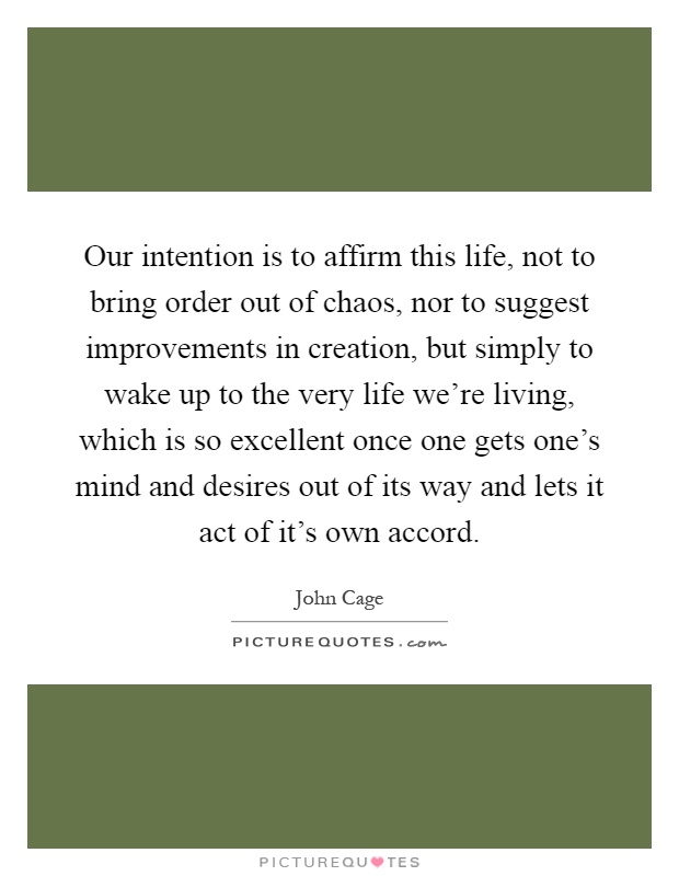 Our intention is to affirm this life, not to bring order out of chaos, nor to suggest improvements in creation, but simply to wake up to the very life we're living, which is so excellent once one gets one's mind and desires out of its way and lets it act of it's own accord Picture Quote #1