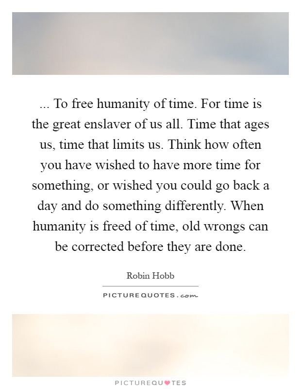 ... To free humanity of time. For time is the great enslaver of us all. Time that ages us, time that limits us. Think how often you have wished to have more time for something, or wished you could go back a day and do something differently. When humanity is freed of time, old wrongs can be corrected before they are done Picture Quote #1