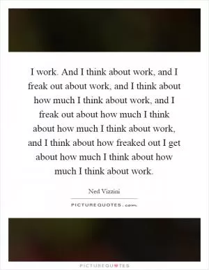 I work. And I think about work, and I freak out about work, and I think about how much I think about work, and I freak out about how much I think about how much I think about work, and I think about how freaked out I get about how much I think about how much I think about work Picture Quote #1