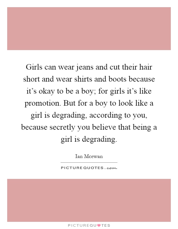 Girls can wear jeans and cut their hair short and wear shirts and boots because it's okay to be a boy; for girls it's like promotion. But for a boy to look like a girl is degrading, according to you, because secretly you believe that being a girl is degrading Picture Quote #1