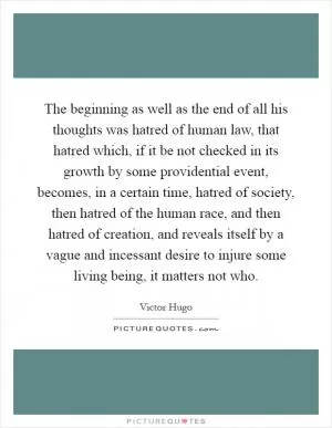The beginning as well as the end of all his thoughts was hatred of human law, that hatred which, if it be not checked in its growth by some providential event, becomes, in a certain time, hatred of society, then hatred of the human race, and then hatred of creation, and reveals itself by a vague and incessant desire to injure some living being, it matters not who Picture Quote #1