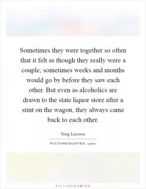 Sometimes they were together so often that it felt as though they really were a couple; sometimes weeks and months would go by before they saw each other. But even as alcoholics are drawn to the state liquor store after a stint on the wagon, they always came back to each other Picture Quote #1