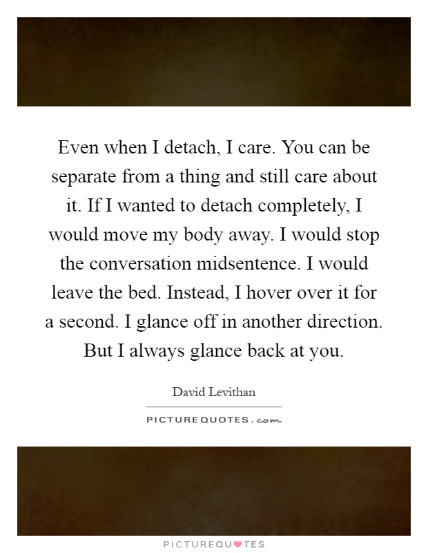 Even when I detach, I care. You can be separate from a thing and still care about it. If I wanted to detach completely, I would move my body away. I would stop the conversation midsentence. I would leave the bed. Instead, I hover over it for a second. I glance off in another direction. But I always glance back at you Picture Quote #1