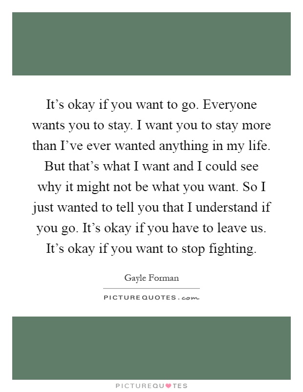 It's okay if you want to go. Everyone wants you to stay. I want you to stay more than I've ever wanted anything in my life. But that's what I want and I could see why it might not be what you want. So I just wanted to tell you that I understand if you go. It's okay if you have to leave us. It's okay if you want to stop fighting Picture Quote #1