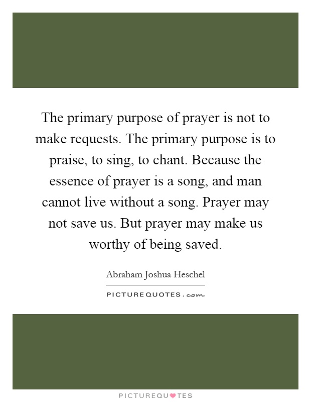 The primary purpose of prayer is not to make requests. The primary purpose is to praise, to sing, to chant. Because the essence of prayer is a song, and man cannot live without a song. Prayer may not save us. But prayer may make us worthy of being saved Picture Quote #1