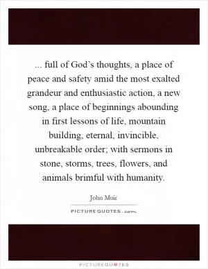 ... full of God’s thoughts, a place of peace and safety amid the most exalted grandeur and enthusiastic action, a new song, a place of beginnings abounding in first lessons of life, mountain building, eternal, invincible, unbreakable order; with sermons in stone, storms, trees, flowers, and animals brimful with humanity Picture Quote #1