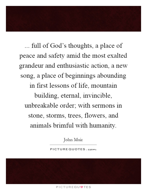 ... full of God's thoughts, a place of peace and safety amid the most exalted grandeur and enthusiastic action, a new song, a place of beginnings abounding in first lessons of life, mountain building, eternal, invincible, unbreakable order; with sermons in stone, storms, trees, flowers, and animals brimful with humanity Picture Quote #1