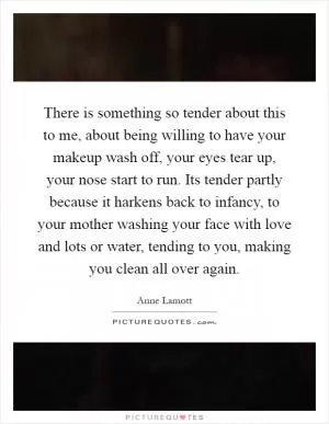 There is something so tender about this to me, about being willing to have your makeup wash off, your eyes tear up, your nose start to run. Its tender partly because it harkens back to infancy, to your mother washing your face with love and lots or water, tending to you, making you clean all over again Picture Quote #1