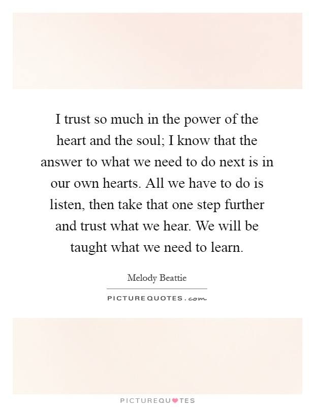 I trust so much in the power of the heart and the soul; I know that the answer to what we need to do next is in our own hearts. All we have to do is listen, then take that one step further and trust what we hear. We will be taught what we need to learn Picture Quote #1