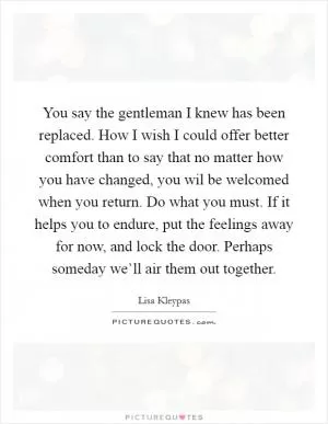 You say the gentleman I knew has been replaced. How I wish I could offer better comfort than to say that no matter how you have changed, you wil be welcomed when you return. Do what you must. If it helps you to endure, put the feelings away for now, and lock the door. Perhaps someday we’ll air them out together Picture Quote #1